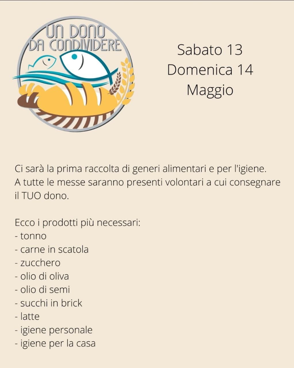 sabato 13 e domenica 14 maggio Ci sarà la prima raccolta di generi alimentari e per l’igiene. A tutte le messe saranno presenti volontari a cui consegnare il TUO dono. I prodotti più necessari sono: tonno, carne in scatola, zucchero, olio di oliva, olio di semi, succhi in brick, latte, prodotti per l’igiene personale e per la pulizia della casa