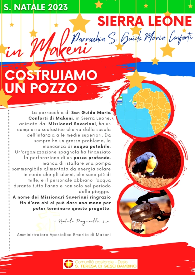 La parrocchia di San Guido Maria Conforti di Makeni, in Sierra Leone, animata dai Missionari Saveriani, ha un complesso scolastico che va dalla scuola dell’infanzia alle medie superiori. Da sempre ha un grosso problema, la mancanza di acqua potabile. Un’organizzazione spagnola ha finanziato la perforazione di un pozzo profondo; manca di istallare una pompa sommergibile alimentata da energia solare in modo che gli alunni, che sono più di mille, e il personale abbiano l’acqua durante tutto l’anno e non solo nel periodo delle piogge. A nome dei Missionari Saveriani ringrazio fin d’ora chi ci può dare una mano per poter terminare questo progetto. Natale Paganelli Amministratore Apostolico Emerito di Makeni In ogni chiesa ci sarà un raccoglitore apposito per la raccolto di queste offerte