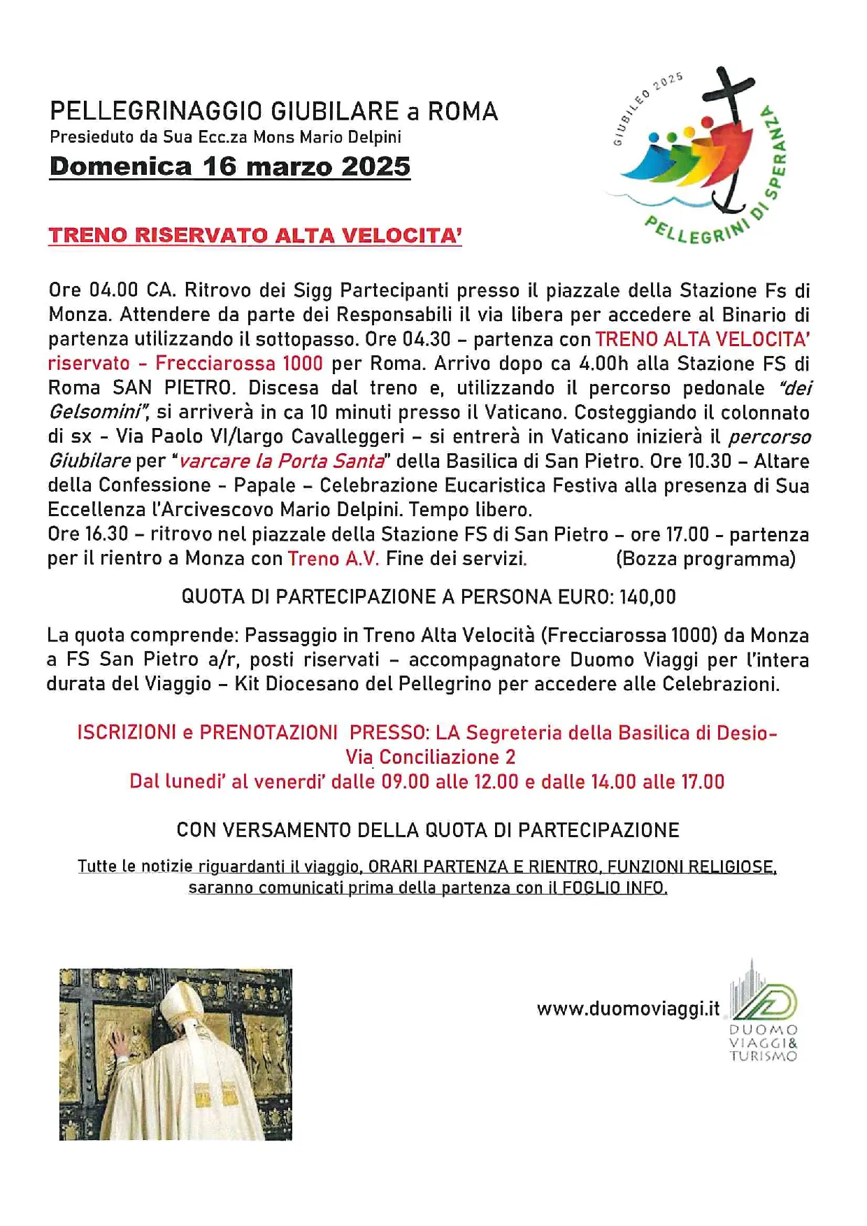 PELLEGRINAGGIO GIUBILARE a ROMA TRENO RISERVATO ALTA VELOCITA’ LLLEcGRNN Ore 04.00 CA. Ritrovo dei Sigg Partecipanti presso il piazzale della Stazione Fs di Monza. Attendere da parte dei Responsabili il via libera per accedere al Binario di partenza utilizzando il sottopasso. Ore 04.30 - partenza con TRENO ALTA VELOCITA’ riservato - Frecciarossa 1000 per Roma. Arrivo dopo ca 4.00h alla Stazione FS di Roma SAN PIETRO. Discesa dal treno e, utilizzando il percorso pedonale “dei Gelsomini”, si arriverà in ca 10 minuti presso il Vaticano. Costeggiando il colonnato di sx - Via Paolo Vi/largo Cavalleggeri - si entrerà in Vaticano inizierà il percorso Giubilare per “varcare la Porta Santa" della Basilica di San Pietro. Ore 10.30 - Altare della Confessione - Papale - Celebrazione Eucaristica Festiva alla presenza di Sua Eccellenza l’Arcivescovo Mario Delpini. Tempo libero. Ore 16.30 - ritrovo nel piazzale della Stazione FS di San Pietro - ore 17.00 - partenza per il rientro a Monza con Treno A.V. Fine dei servizi. (Bozza programma) QUOTA DI PARTECIPAZIONE A PERSONA EURO: 140,00 La quota comprende: Passaggio in Treno Alta Velocità (Frecciarossa 1000) da Monza a FS San Pietro a/r, posti riservati - accompagnatore Duomo Viaggi per l'intera durata del Viaggio - Kit Diocesano del Pellegrino per accedere alle Celebrazioni. Presieduto da Sua Ecc.za Mons Mario Delpini Domenica 16 marzo 2025 CON VERSAMENTO DELLA QUOTA DI PARTECIPAZIONE Tutte le notizie riguardanti il viaggio, ORARI PARTENZA E RIENTRO, FUNZIONI RELIGIOSE, saranno comunicati prima della partenza con il FOGLIO INFO. Ìi Il Ì ) www.duomoviaggi.it A DUOMO VIAGGI & TURISAO