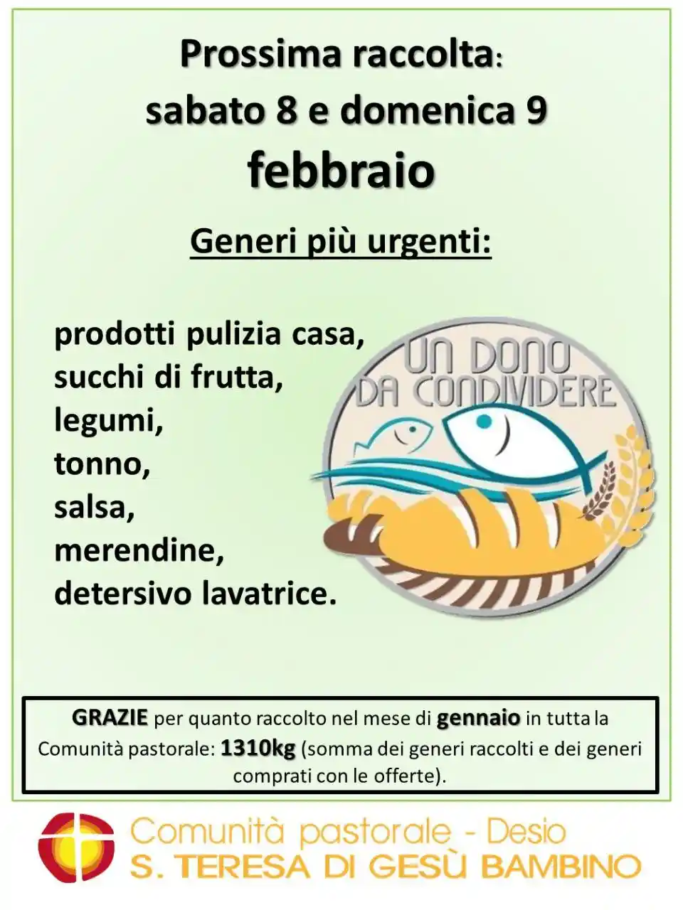 Un dono da condividere Raccolta sabato 8 e domenica 9 febbraio. Generi più urgenti: prodotti pulizia casa, succhi di frutta, legumi, tonno, salsa, merendine, detersivo lavatrice. Grazie per quanto raccolto nel mese di gennaio in tutta la Comunità pastorale: 1310kg (somma dei generi raccolti e dei generi comprati con le offerte).