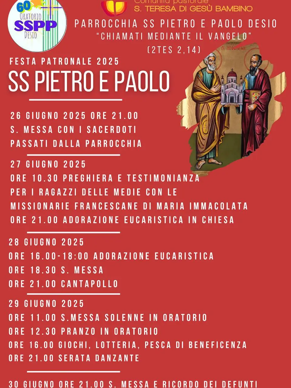 Festa patronale 2025 SS Pietro e Paolo 26 giugno 2025 ore 21.00 S.Messa con i sacerdoti passati dalla parrocchia 27 giugno 2025 ore 10.30 preghiera e testimonianza per i ragazzi delle medie con le missionarie francescane di Maria Immacolata ore 21.00 adorazione eucaristica in chiesa 28 giugno 2025 ore 16.00-18.00: adorazione eucaristica ore 18.30 s.Messa ore 21.00 Cantapollo 29 giugno 2025 ore 11.00 s.Messa solenne in oratorio ore 12.30 pranto in oratorio ore 16.00 giochi, lotteria, pesca di beneficenza ore 21.00 serata danzante 30 giugno ore 21.00 s.Messa e ricordo dei defunti